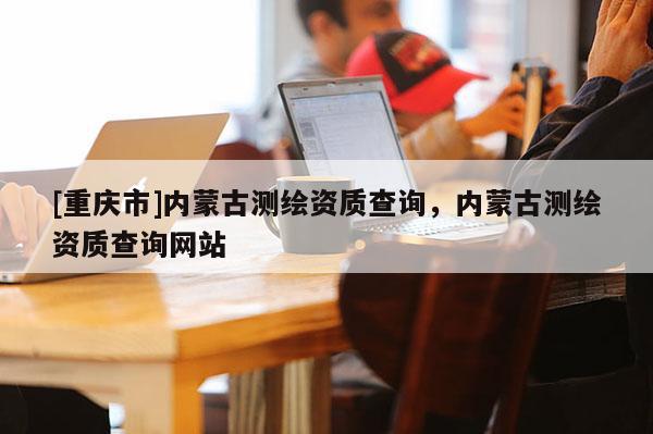 [重慶市]內(nèi)蒙古測(cè)繪資質(zhì)查詢，內(nèi)蒙古測(cè)繪資質(zhì)查詢網(wǎng)站