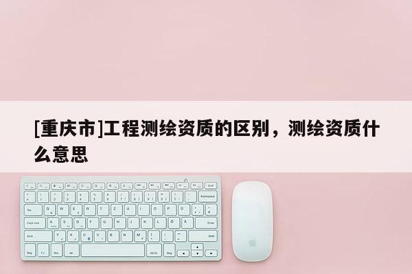 [重慶市]工程測(cè)繪資質(zhì)的區(qū)別，測(cè)繪資質(zhì)什么意思