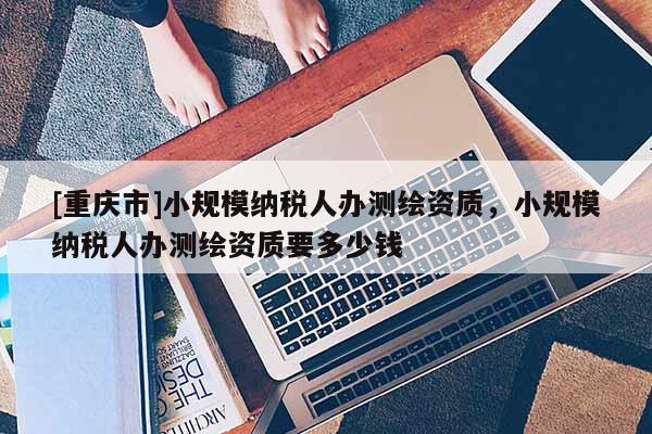 [重慶市]小規(guī)模納稅人辦測繪資質(zhì)，小規(guī)模納稅人辦測繪資質(zhì)要多少錢