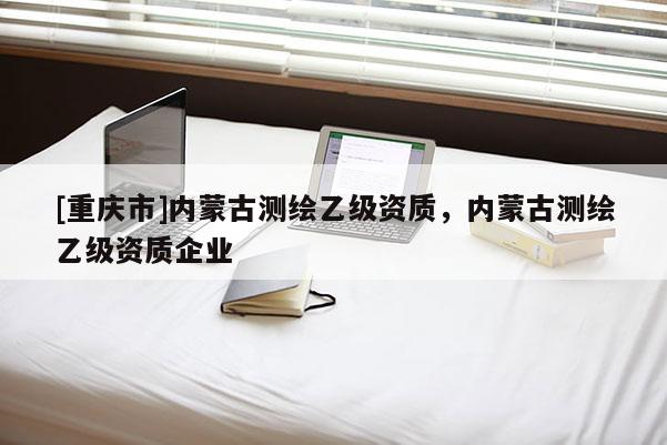 [重慶市]內(nèi)蒙古測繪乙級資質(zhì)，內(nèi)蒙古測繪乙級資質(zhì)企業(yè)