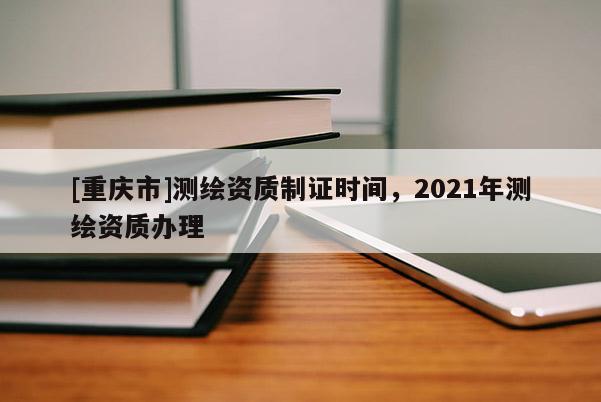 [重慶市]測繪資質(zhì)制證時間，2021年測繪資質(zhì)辦理