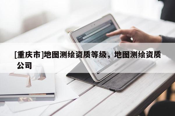 [重慶市]地圖測繪資質(zhì)等級，地圖測繪資質(zhì) 公司