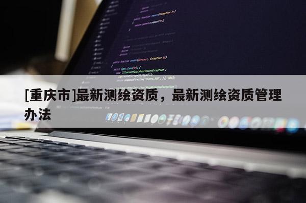 [重慶市]最新測(cè)繪資質(zhì)，最新測(cè)繪資質(zhì)管理辦法