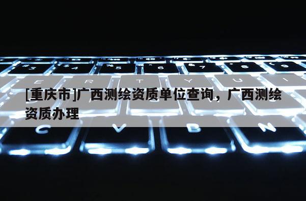 [重慶市]廣西測繪資質(zhì)單位查詢，廣西測繪資質(zhì)辦理