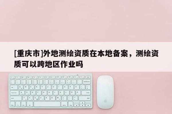 [重慶市]外地測繪資質在本地備案，測繪資質可以跨地區(qū)作業(yè)嗎