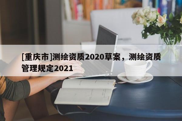 [重慶市]測繪資質(zhì)2020草案，測繪資質(zhì)管理規(guī)定2021