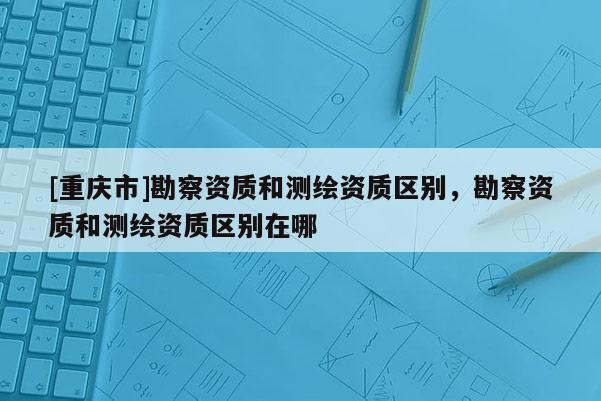 [重慶市]勘察資質和測繪資質區(qū)別，勘察資質和測繪資質區(qū)別在哪