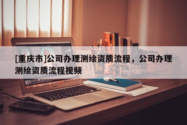 [重慶市]公司辦理測繪資質(zhì)流程，公司辦理測繪資質(zhì)流程視頻