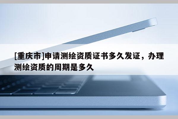 [重慶市]申請(qǐng)測(cè)繪資質(zhì)證書(shū)多久發(fā)證，辦理測(cè)繪資質(zhì)的周期是多久