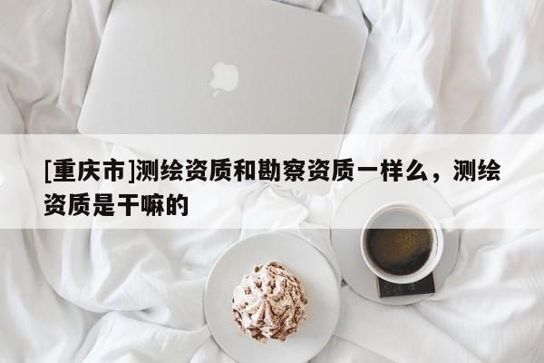 [重慶市]測繪資質和勘察資質一樣么，測繪資質是干嘛的