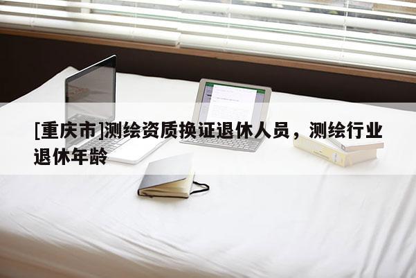 [重慶市]測(cè)繪資質(zhì)換證退休人員，測(cè)繪行業(yè)退休年齡
