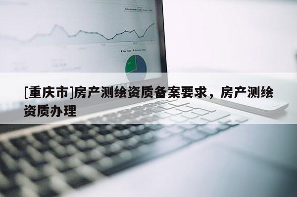 [重慶市]房產(chǎn)測繪資質(zhì)備案要求，房產(chǎn)測繪資質(zhì)辦理