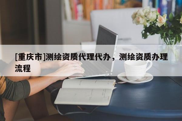 [重慶市]測繪資質(zhì) *** 代辦，測繪資質(zhì)辦理流程