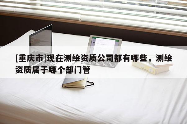 [重慶市]現(xiàn)在測(cè)繪資質(zhì)公司都有哪些，測(cè)繪資質(zhì)屬于哪個(gè)部門管
