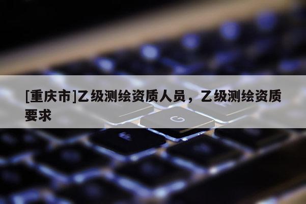 [重慶市]乙級測繪資質(zhì)人員，乙級測繪資質(zhì)要求