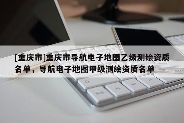 [重慶市]重慶市導航電子地圖乙級測繪資質(zhì)名單，導航電子地圖甲級測繪資質(zhì)名單