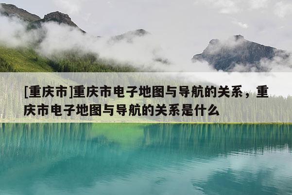 [重慶市]重慶市電子地圖與導航的關系，重慶市電子地圖與導航的關系是什么