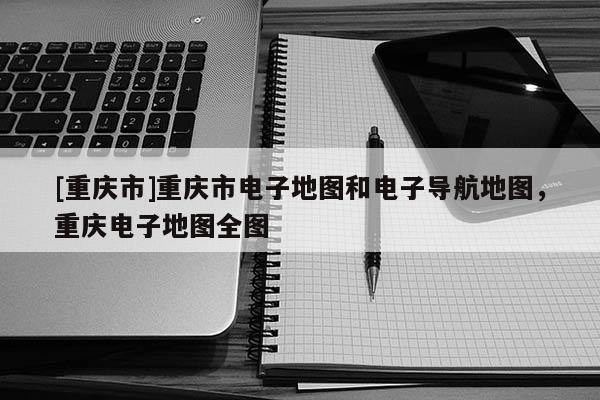 [重慶市]重慶市電子地圖和電子導(dǎo)航地圖，重慶電子地圖全圖