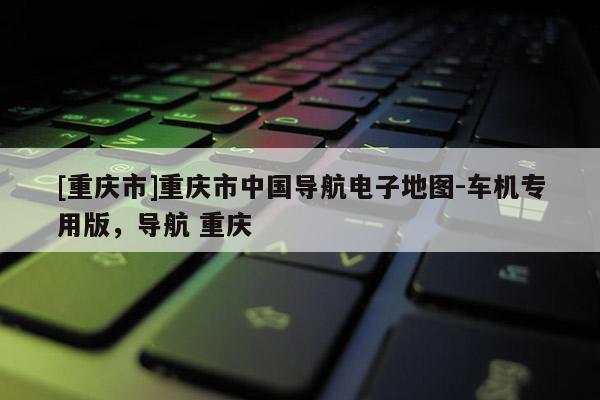 [重慶市]重慶市中國導(dǎo)航電子地圖-車機(jī)專用版，導(dǎo)航 重慶