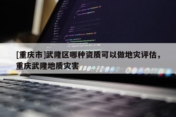 [重慶市]武隆區(qū)哪種資質(zhì)可以做地災(zāi)評估，重慶武隆地質(zhì)災(zāi)害